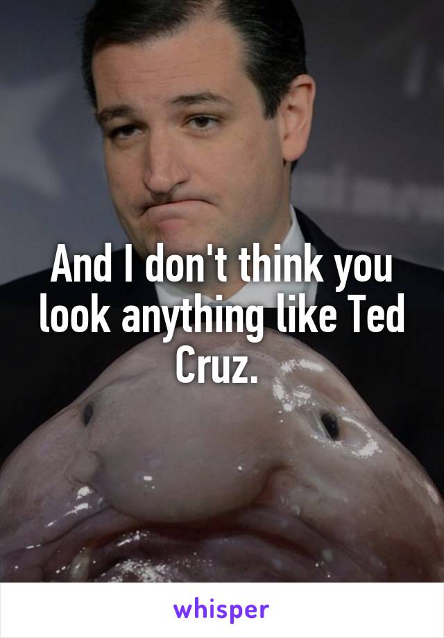 And I don't think you look anything like Ted Cruz. 