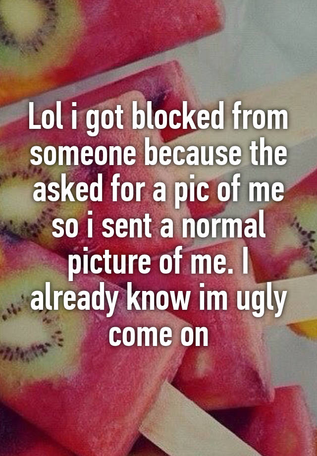 Lol i got blocked from someone because the asked for a pic of me so i sent a normal picture of me. I already know im ugly come on