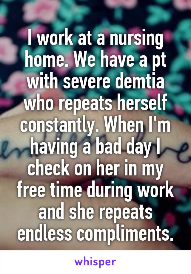 I work at a nursing home. We have a pt with severe demtia who repeats herself constantly. When I'm having a bad day I check on her in my free time during work and she repeats endless compliments.