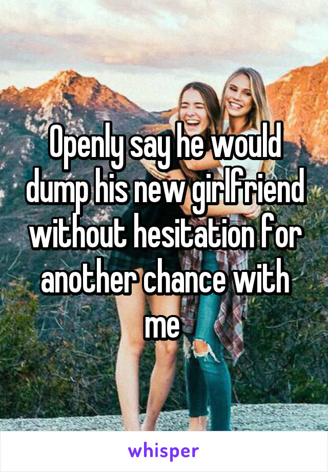 Openly say he would dump his new girlfriend without hesitation for another chance with me 