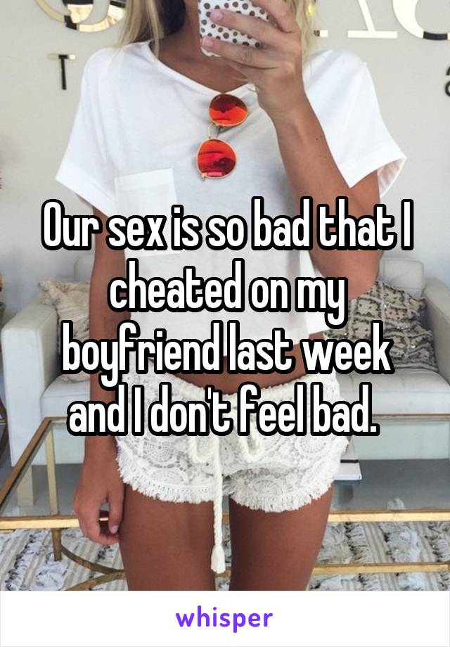 Our sex is so bad that I cheated on my boyfriend last week and I don't feel bad. 