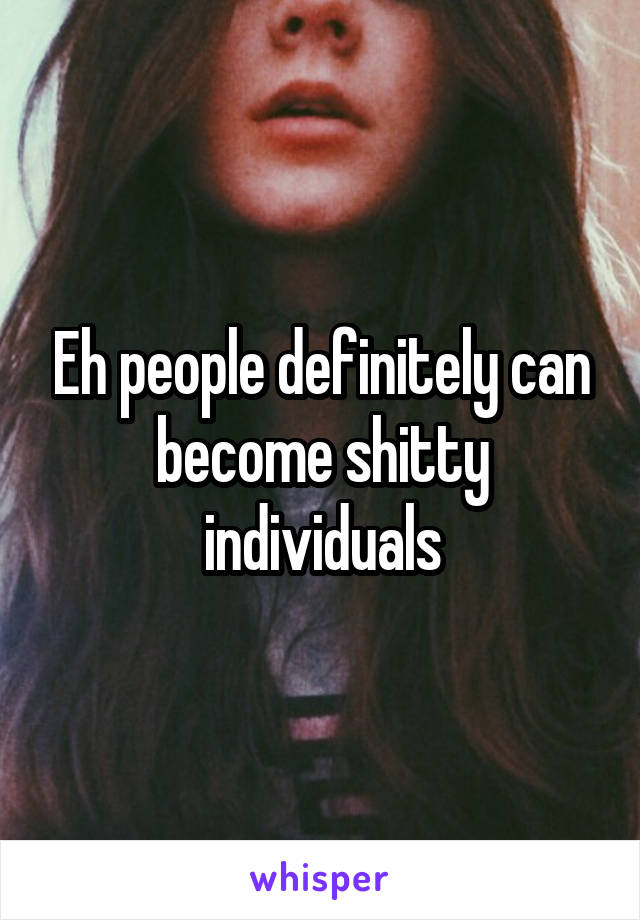 Eh people definitely can become shitty individuals