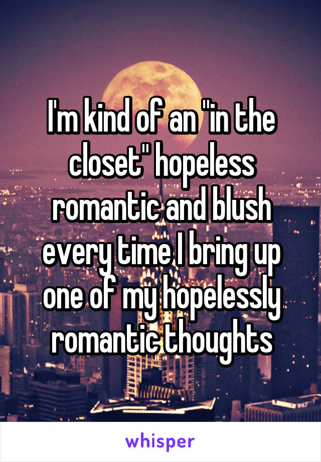 I'm kind of an "in the closet" hopeless romantic and blush every time I bring up one of my hopelessly romantic thoughts