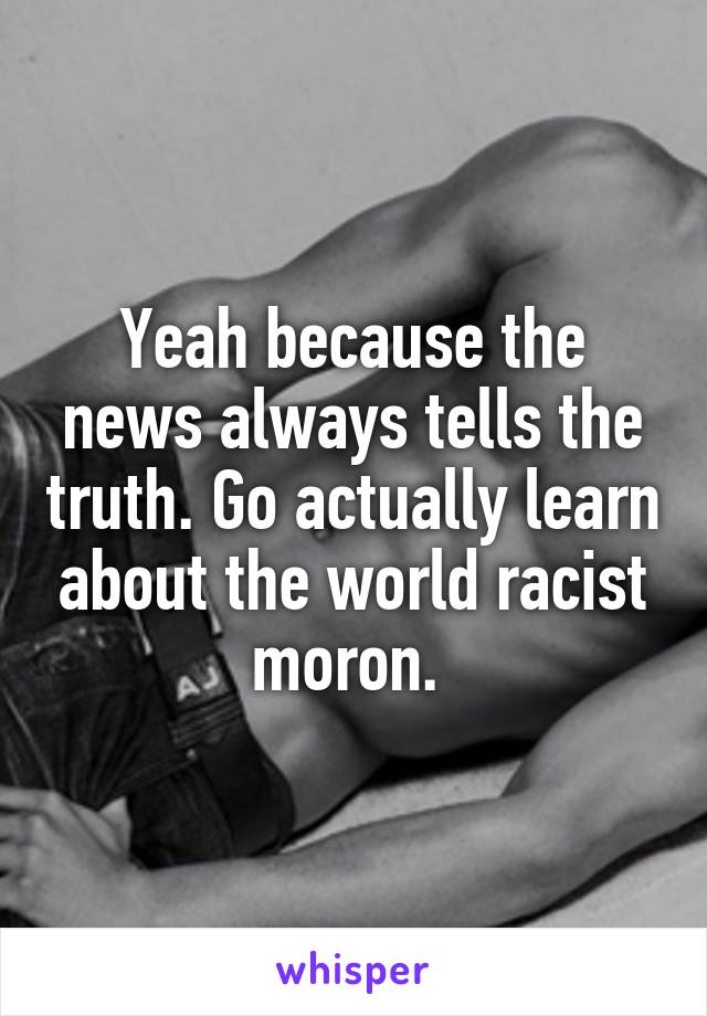 Yeah because the news always tells the truth. Go actually learn about the world racist moron. 