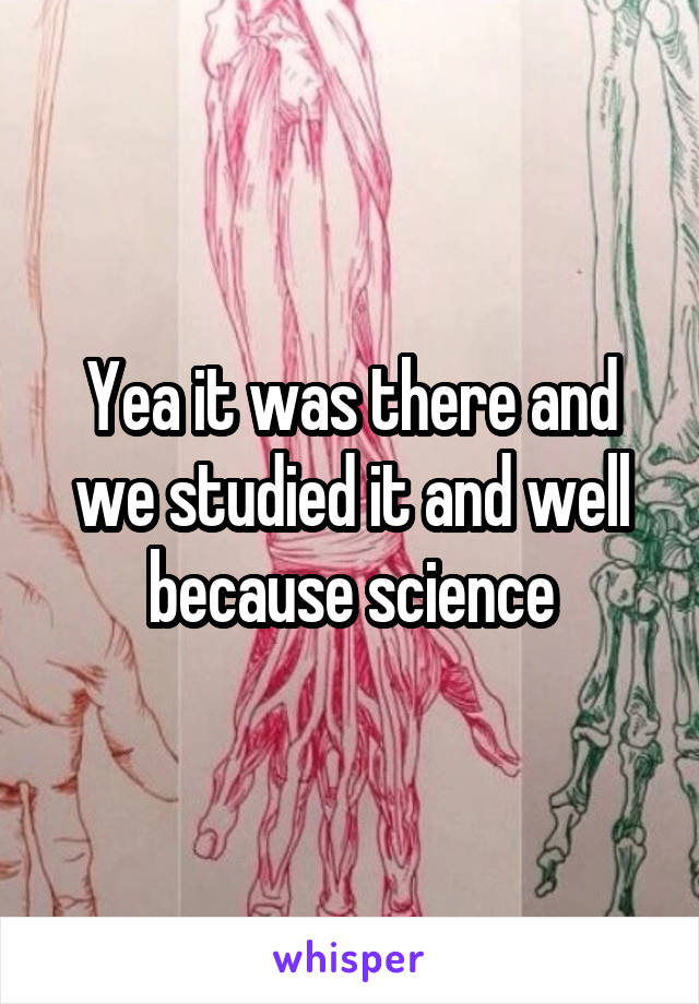 Yea it was there and we studied it and well because science