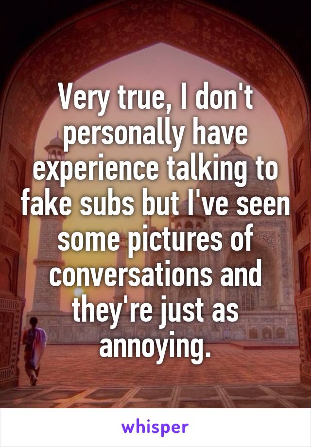 Very true, I don't personally have experience talking to fake subs but I've seen some pictures of conversations and they're just as annoying.