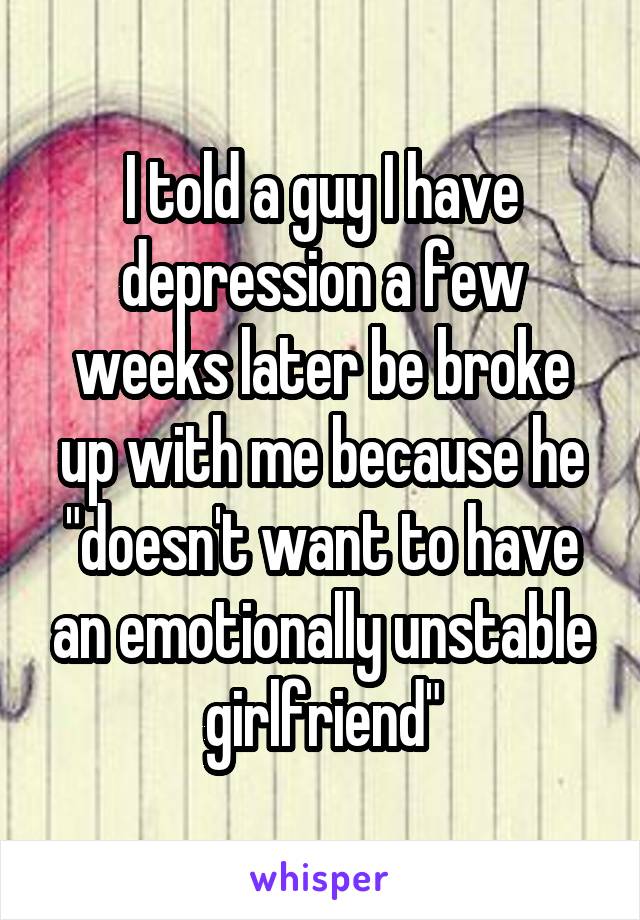 I told a guy I have depression a few weeks later be broke up with me because he "doesn't want to have an emotionally unstable girlfriend"