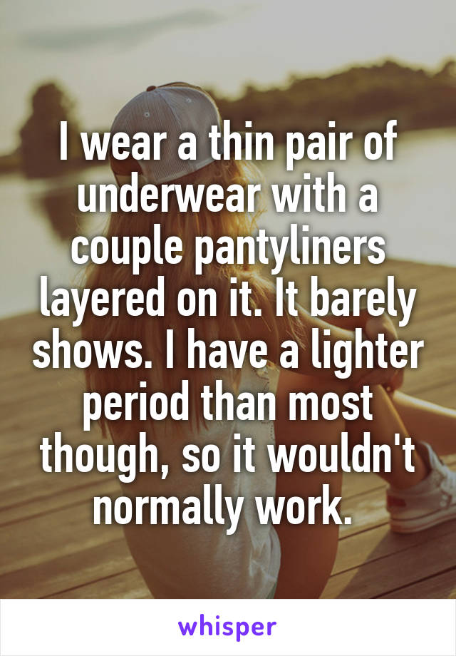 I wear a thin pair of underwear with a couple pantyliners layered on it. It barely shows. I have a lighter period than most though, so it wouldn't normally work. 