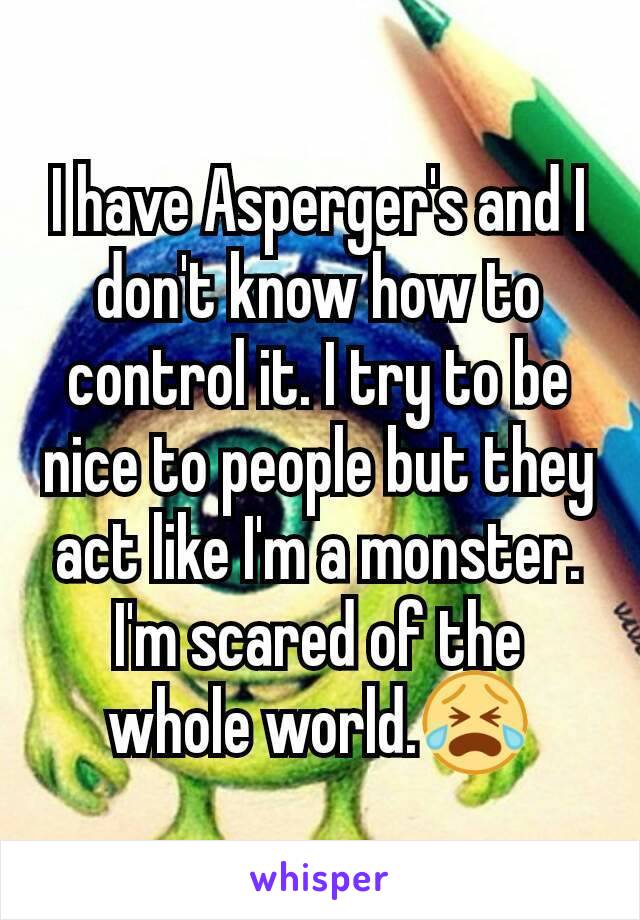 I have Asperger's and I don't know how to control it. I try to be nice to people but they act like I'm a monster. I'm scared of the whole world.😭