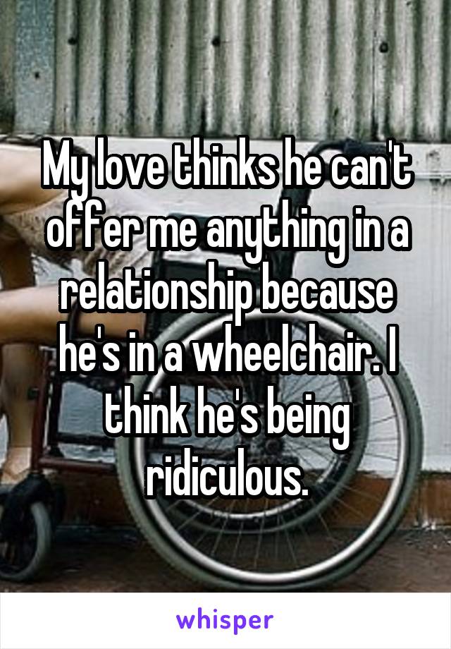 My love thinks he can't offer me anything in a relationship because he's in a wheelchair. I think he's being ridiculous.