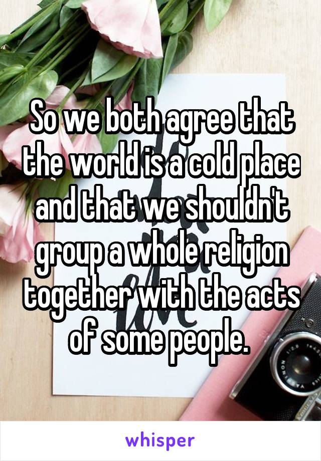 So we both agree that the world is a cold place and that we shouldn't group a whole religion together with the acts of some people. 