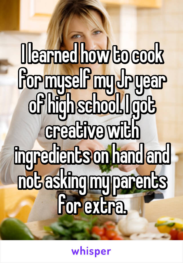 I learned how to cook for myself my Jr year of high school. I got creative with ingredients on hand and not asking my parents for extra.