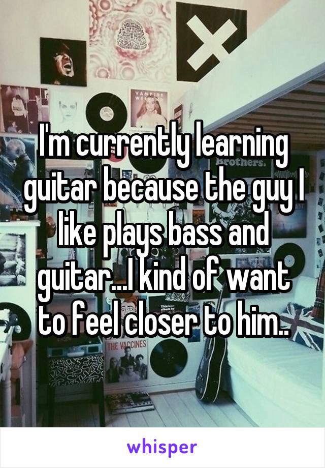 I'm currently learning guitar because the guy I like plays bass and guitar...I kind of want to feel closer to him..