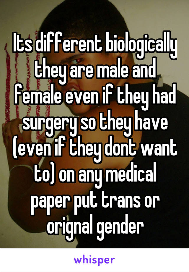 Its different biologically they are male and female even if they had surgery so they have (even if they dont want to) on any medical paper put trans or orignal gender