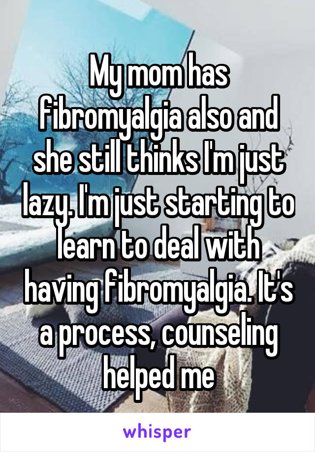 My mom has fibromyalgia also and she still thinks I'm just lazy. I'm just starting to learn to deal with having fibromyalgia. It's a process, counseling helped me