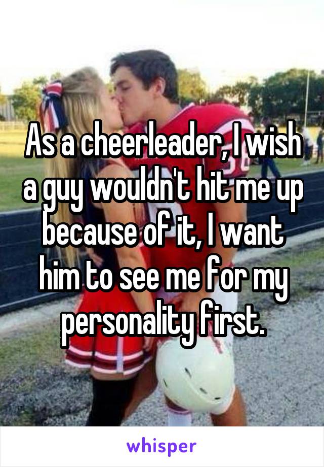 As a cheerleader, I wish a guy wouldn't hit me up because of it, I want him to see me for my personality first.
