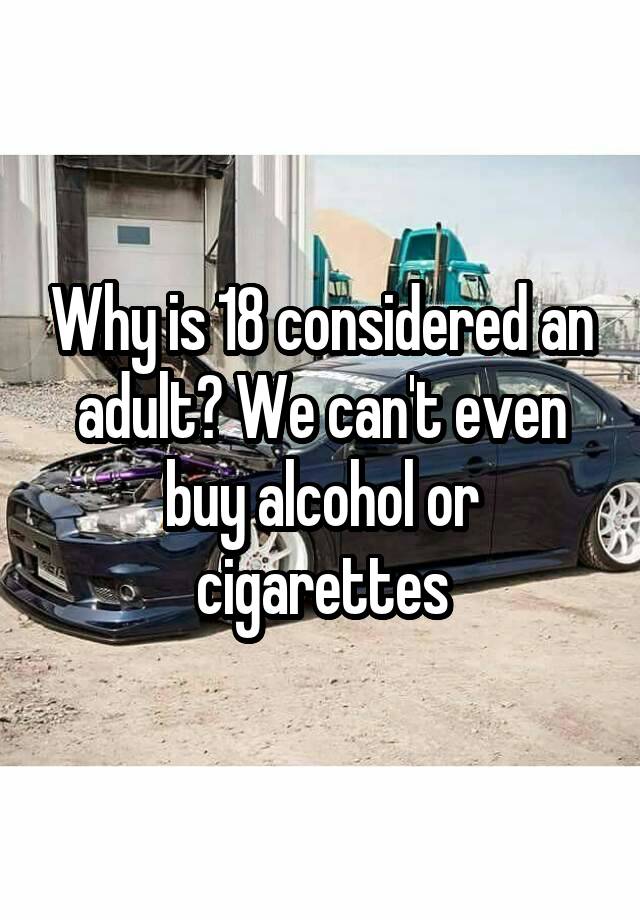 why-is-18-considered-an-adult-we-can-t-even-buy-alcohol-or-cigarettes