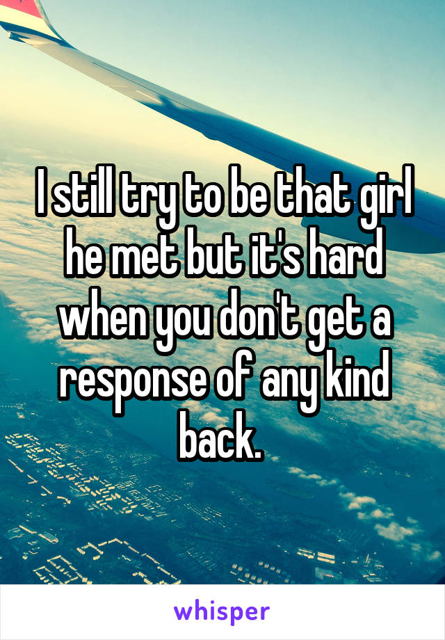 I still try to be that girl he met but it's hard when you don't get a response of any kind back. 
