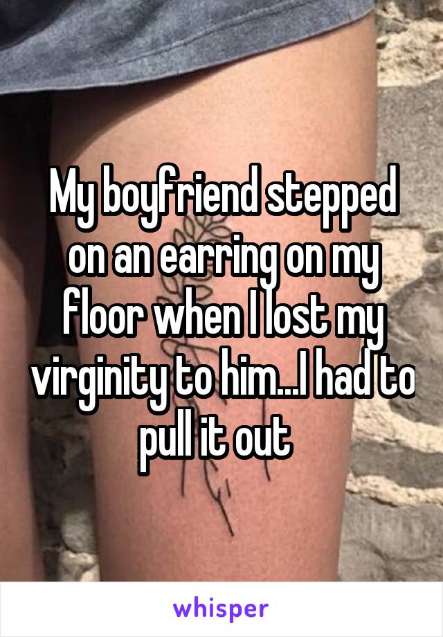 My boyfriend stepped on an earring on my floor when I lost my virginity to him...I had to pull it out  