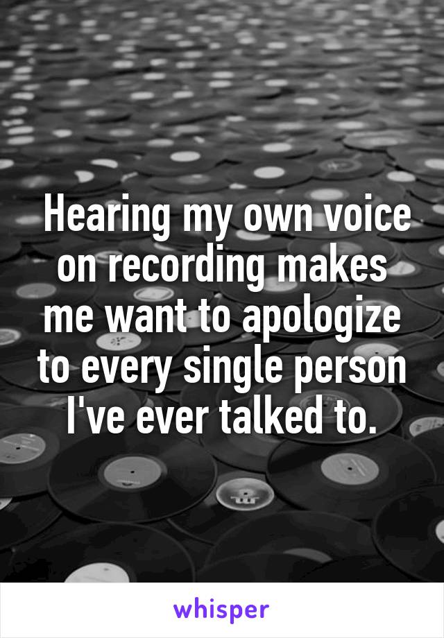  Hearing my own voice on recording makes me want to apologize to every single person I've ever talked to.
