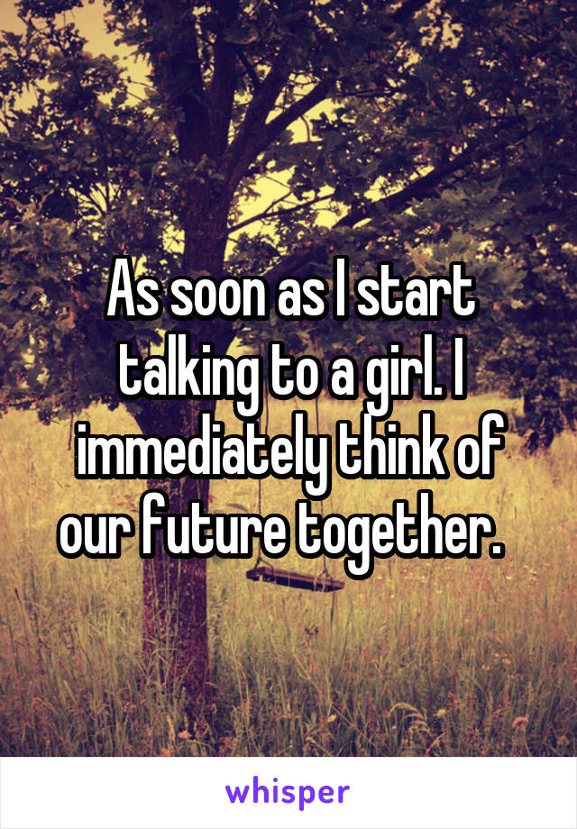 As soon as I start talking to a girl. I immediately think of our future together.  