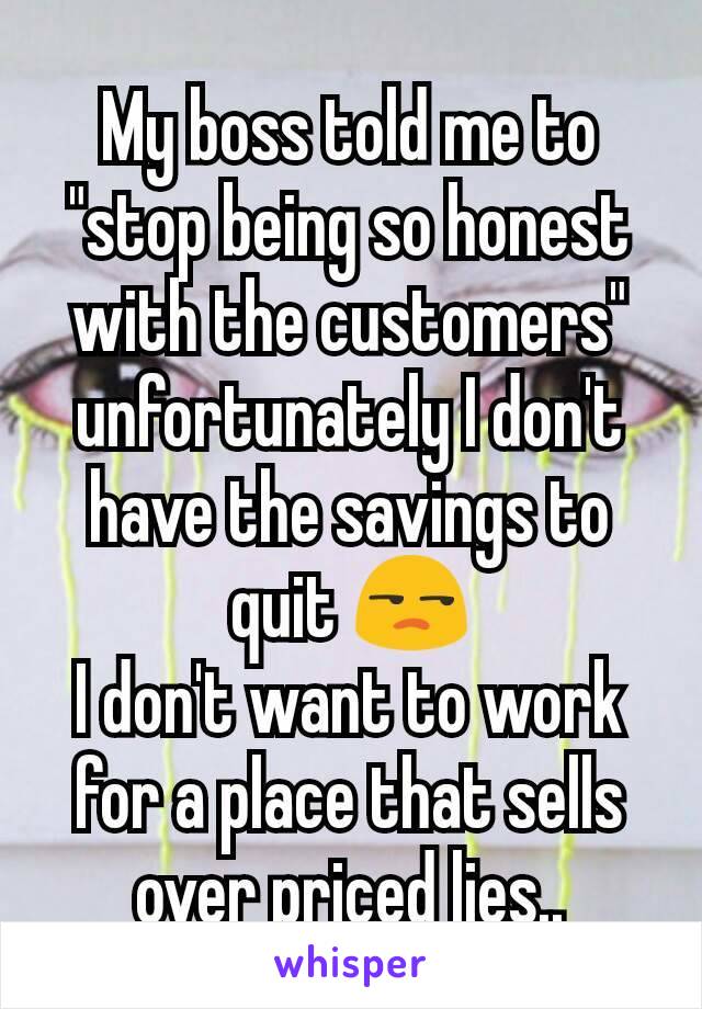 My boss told me to "stop being so honest with the customers" unfortunately I don't have the savings to quit 😒
I don't want to work for a place that sells over priced lies..