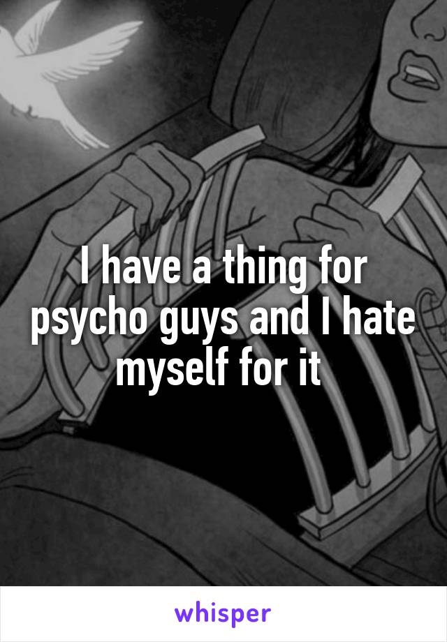 I have a thing for psycho guys and I hate myself for it 