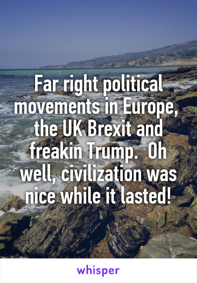 Far right political movements in Europe,  the UK Brexit and freakin Trump.  Oh well, civilization was nice while it lasted!