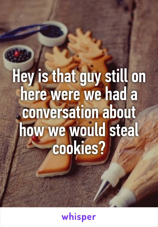 Hey is that guy still on here were we had a conversation about how we would steal cookies?