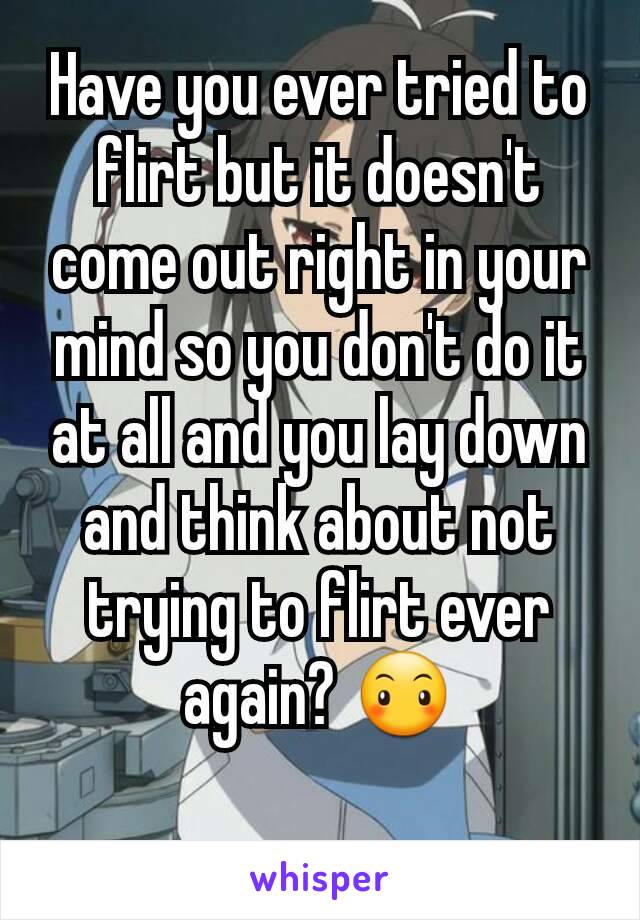 Have you ever tried to flirt but it doesn't come out right in your mind so you don't do it at all and you lay down and think about not trying to flirt ever again? 😶