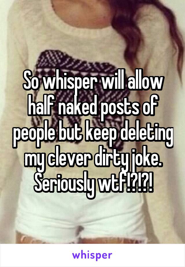 So whisper will allow half naked posts of people but keep deleting my clever dirty joke. Seriously wtf!?!?!