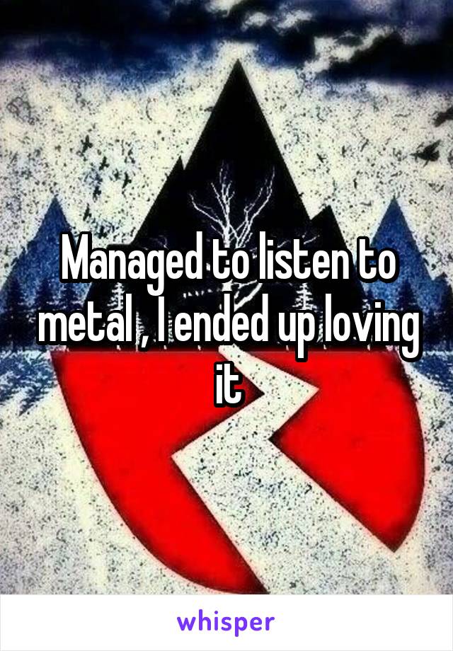Managed to listen to metal , I ended up loving it