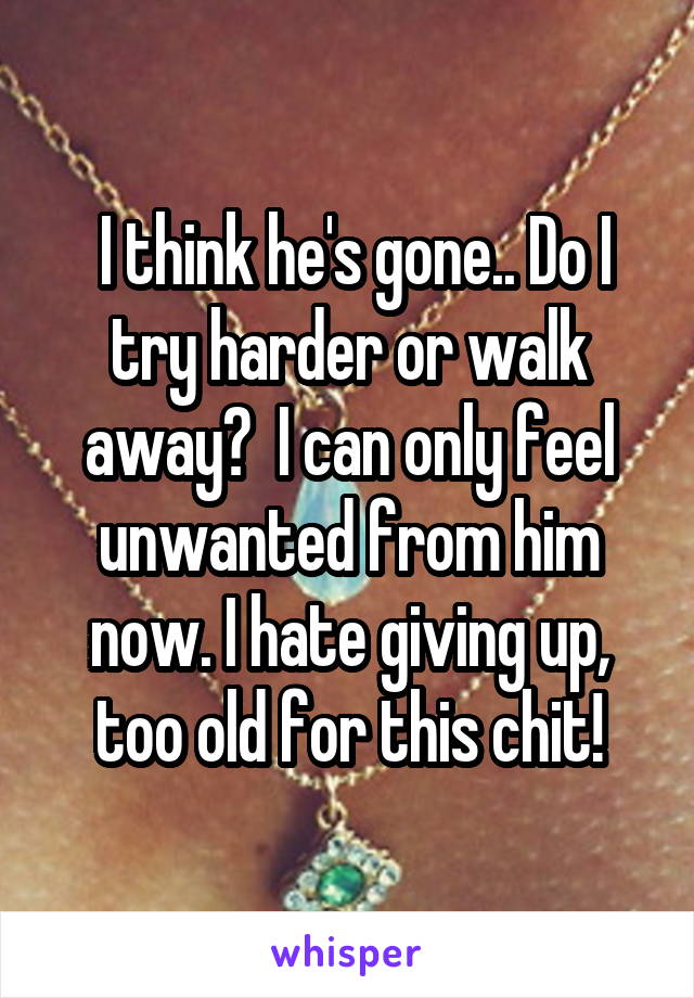  I think he's gone.. Do I try harder or walk away?  I can only feel unwanted from him now. I hate giving up, too old for this chit!