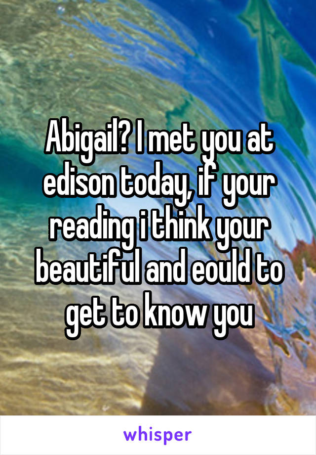 Abigail? I met you at edison today, if your reading i think your beautiful and eould to get to know you