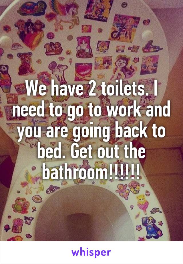 We have 2 toilets. I need to go to work and you are going back to bed. Get out the bathroom!!!!!!