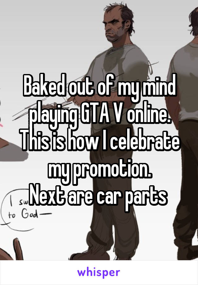 Baked out of my mind playing GTA V online.
This is how I celebrate my promotion.
Next are car parts 