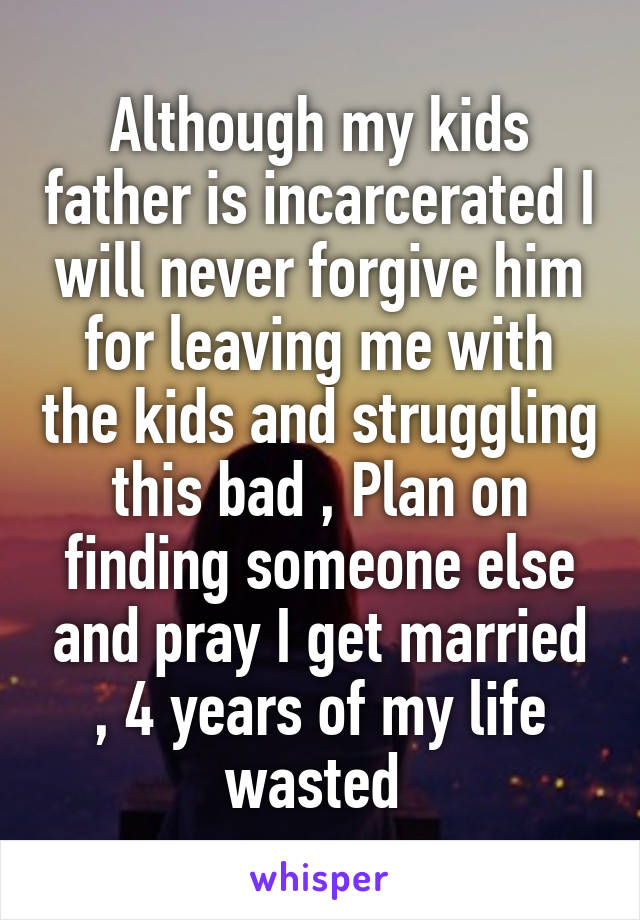 Although my kids father is incarcerated I will never forgive him for leaving me with the kids and struggling this bad , Plan on finding someone else and pray I get married
, 4 years of my life wasted 