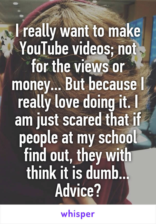 I really want to make YouTube videos; not for the views or money... But because I really love doing it. I am just scared that if people at my school find out, they with think it is dumb... Advice?