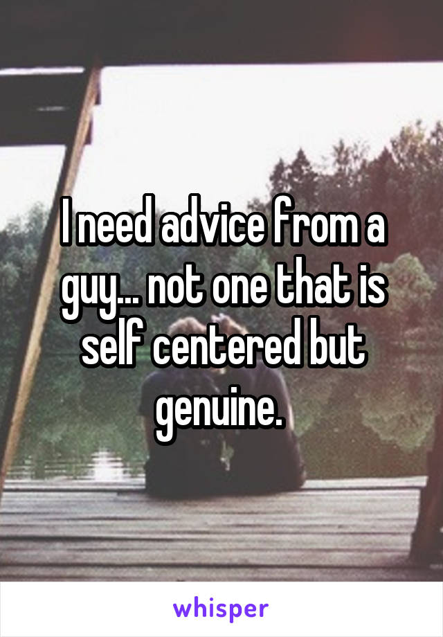 I need advice from a guy... not one that is self centered but genuine. 