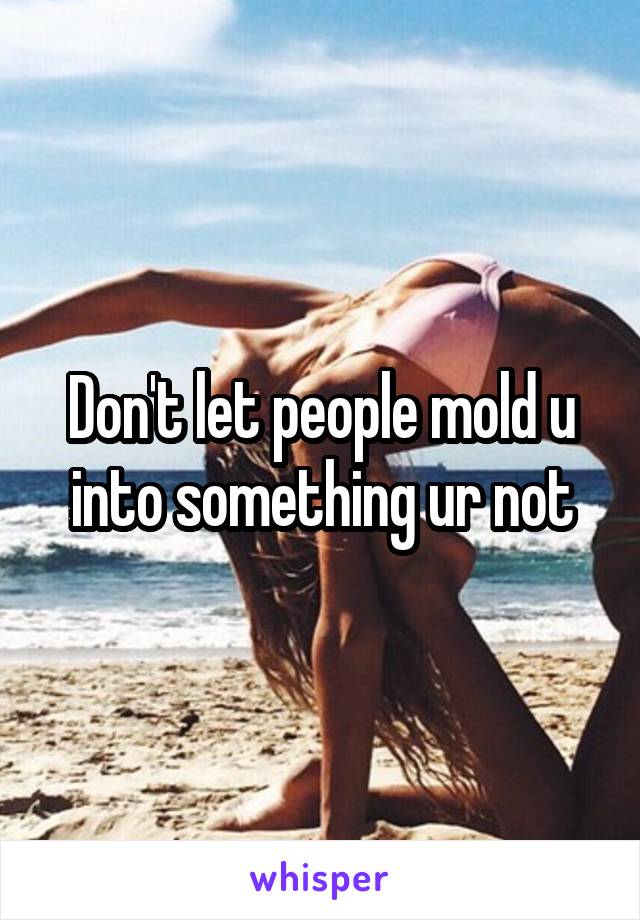 Don't let people mold u into something ur not