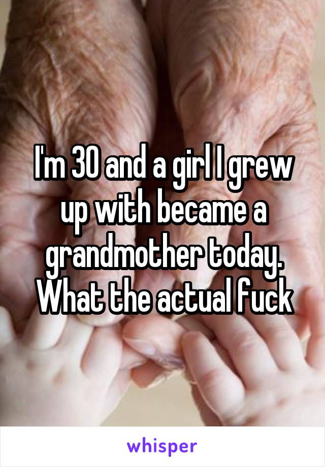 I'm 30 and a girl I grew up with became a grandmother today. What the actual fuck