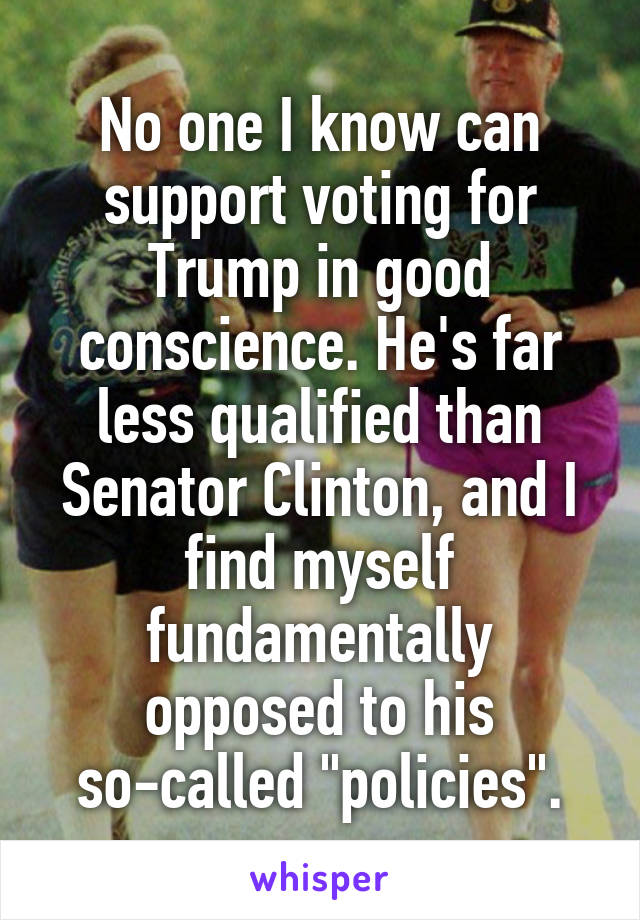 No one I know can support voting for Trump in good conscience. He's far less qualified than Senator Clinton, and I find myself fundamentally opposed to his so-called "policies".