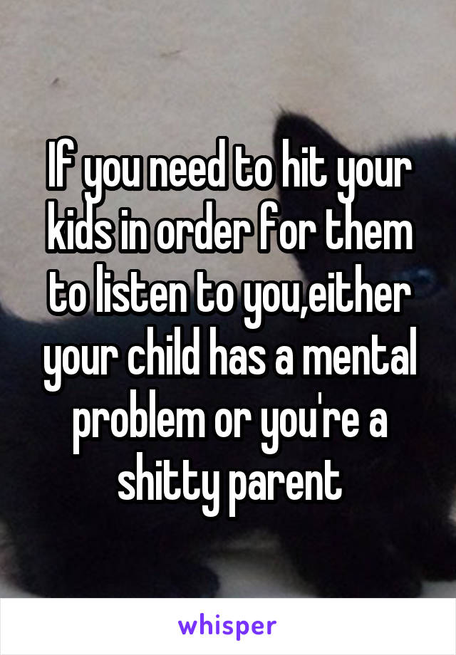 If you need to hit your kids in order for them to listen to you,either your child has a mental problem or you're a shitty parent