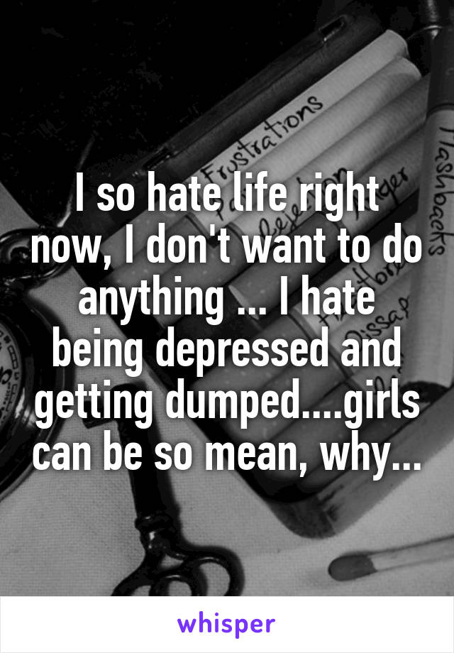 I so hate life right now, I don't want to do anything ... I hate being depressed and getting dumped....girls can be so mean, why...