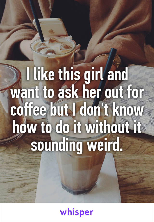 I like this girl and want to ask her out for coffee but I don't know how to do it without it
sounding weird.