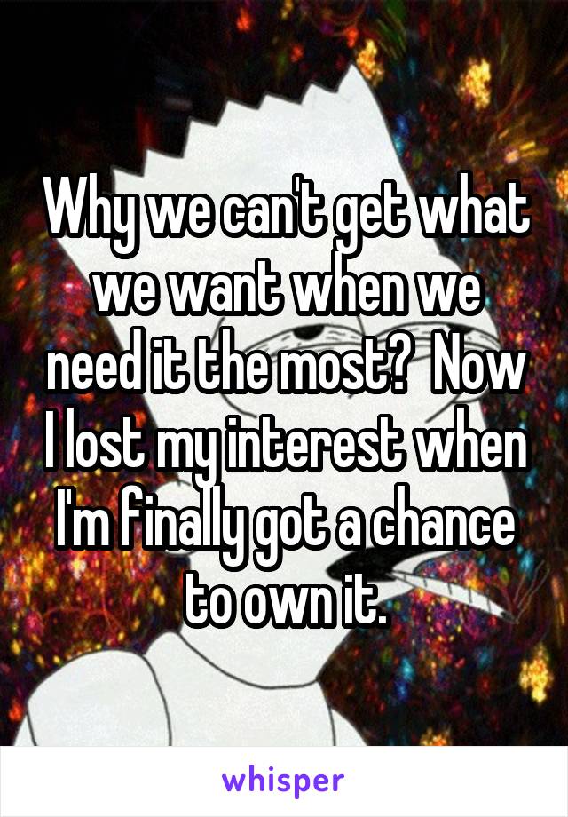 Why we can't get what we want when we need it the most?  Now I lost my interest when I'm finally got a chance to own it.