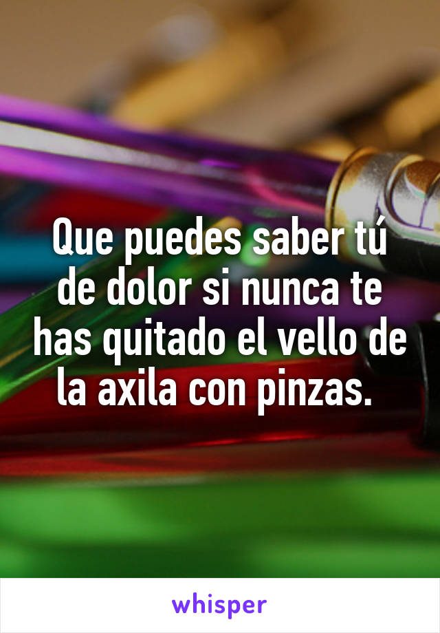 Que puedes saber tú de dolor si nunca te has quitado el vello de la axila con pinzas. 