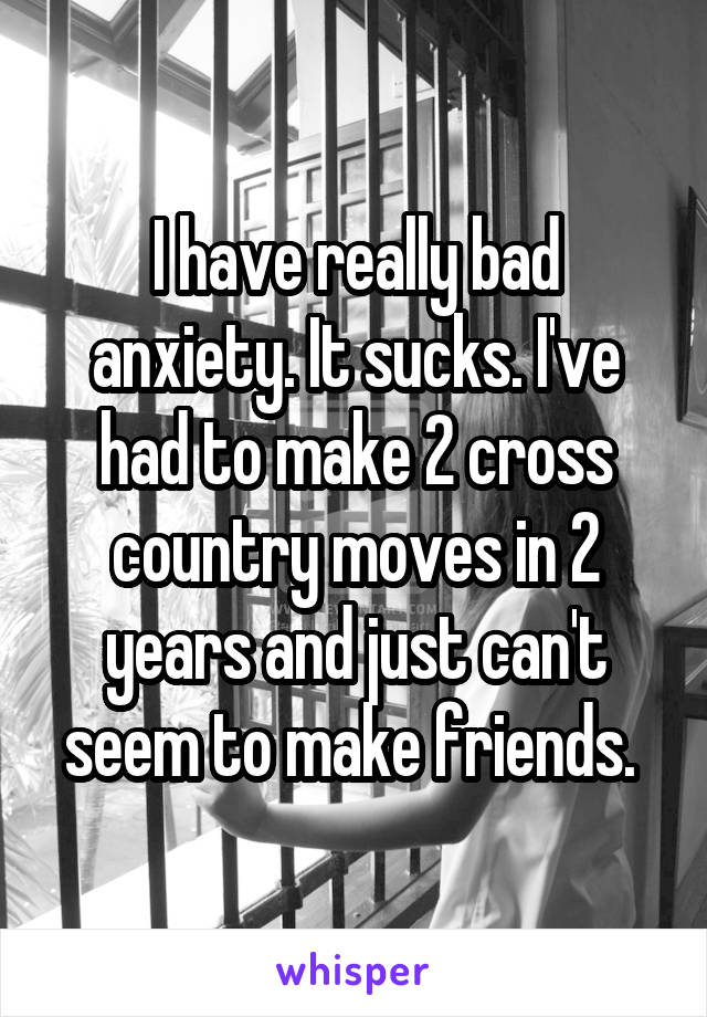 I have really bad anxiety. It sucks. I've had to make 2 cross country moves in 2 years and just can't seem to make friends. 