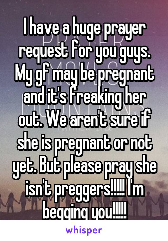 I have a huge prayer request for you guys. My gf may be pregnant and it's freaking her out. We aren't sure if she is pregnant or not yet. But please pray she isn't preggers!!!!! I'm begging you!!!!!