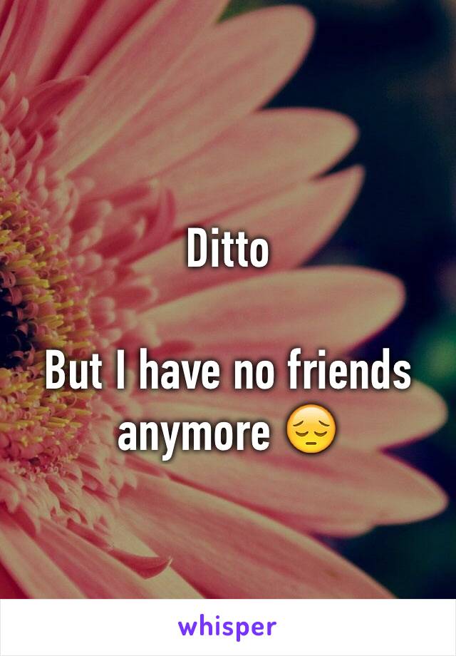 Ditto 

But I have no friends anymore 😔